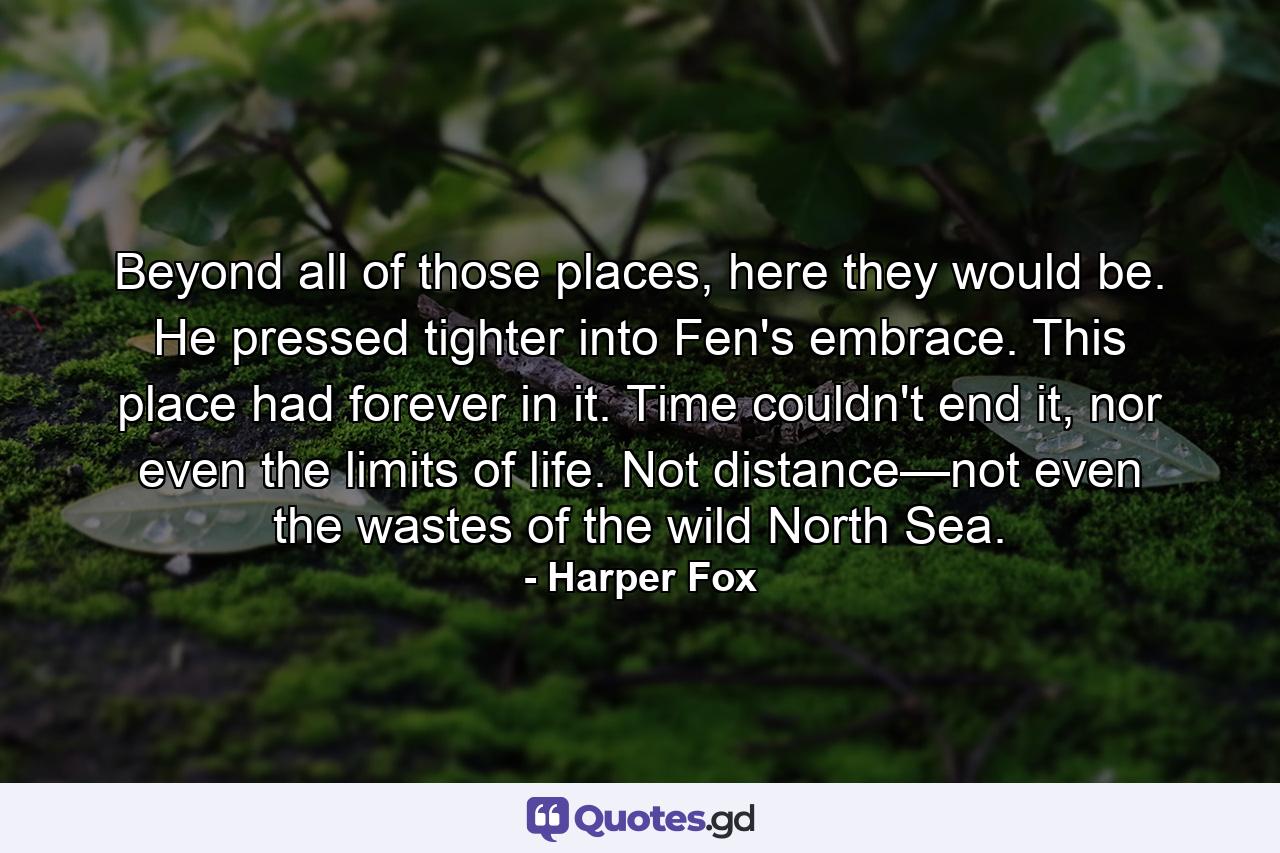 Beyond all of those places, here they would be. He pressed tighter into Fen's embrace. This place had forever in it. Time couldn't end it, nor even the limits of life. Not distance—not even the wastes of the wild North Sea. - Quote by Harper Fox