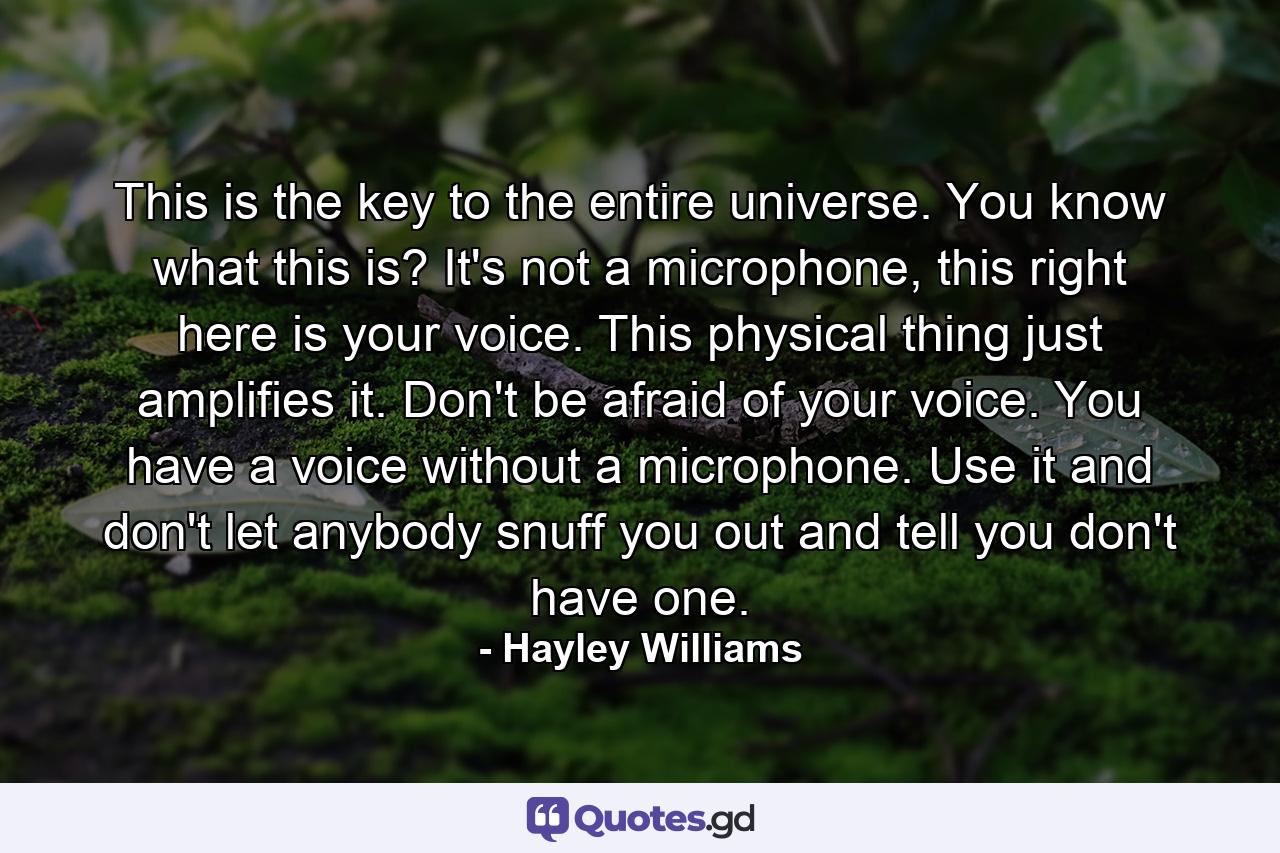 This is the key to the entire universe. You know what this is? It's not a microphone, this right here is your voice. This physical thing just amplifies it. Don't be afraid of your voice. You have a voice without a microphone. Use it and don't let anybody snuff you out and tell you don't have one. - Quote by Hayley Williams