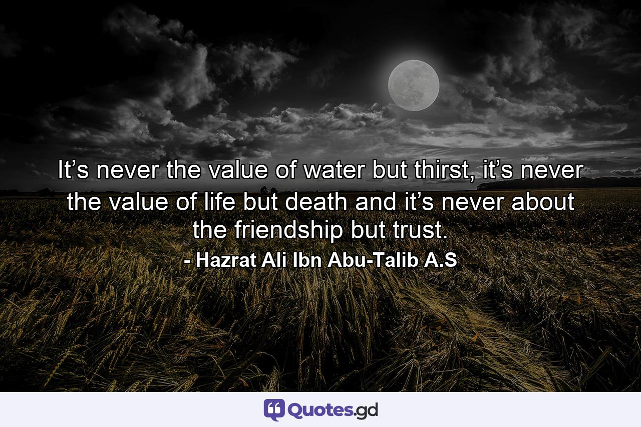 It’s never the value of water but thirst, it’s never the value of life but death and it’s never about the friendship but trust. - Quote by Hazrat Ali Ibn Abu-Talib A.S