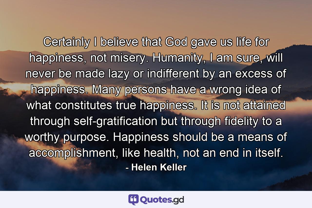 Certainly I believe that God gave us life for happiness, not misery. Humanity, I am sure, will never be made lazy or indifferent by an excess of happiness. Many persons have a wrong idea of what constitutes true happiness. It is not attained through self-gratification but through fidelity to a worthy purpose. Happiness should be a means of accomplishment, like health, not an end in itself. - Quote by Helen Keller