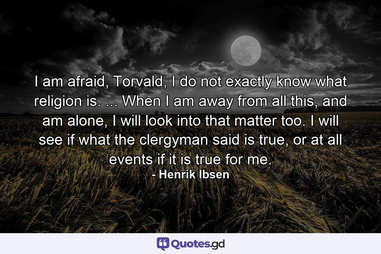 I am afraid, Torvald, I do not exactly know what religion is. ... When I am away from all this, and am alone, I will look into that matter too. I will see if what the clergyman said is true, or at all events if it is true for me. - Quote by Henrik Ibsen