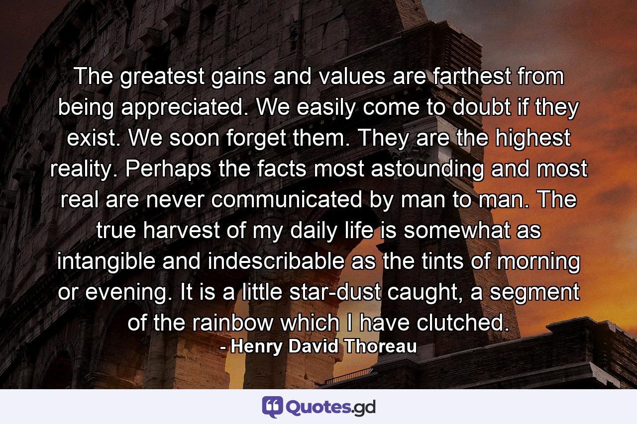 The greatest gains and values are farthest from being appreciated. We easily come to doubt if they exist. We soon forget them. They are the highest reality. Perhaps the facts most astounding and most real are never communicated by man to man. The true harvest of my daily life is somewhat as intangible and indescribable as the tints of morning or evening. It is a little star-dust caught, a segment of the rainbow which I have clutched. - Quote by Henry David Thoreau