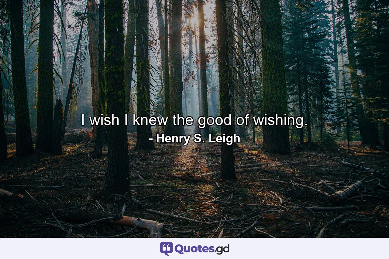 I wish I knew the good of wishing. - Quote by Henry S. Leigh