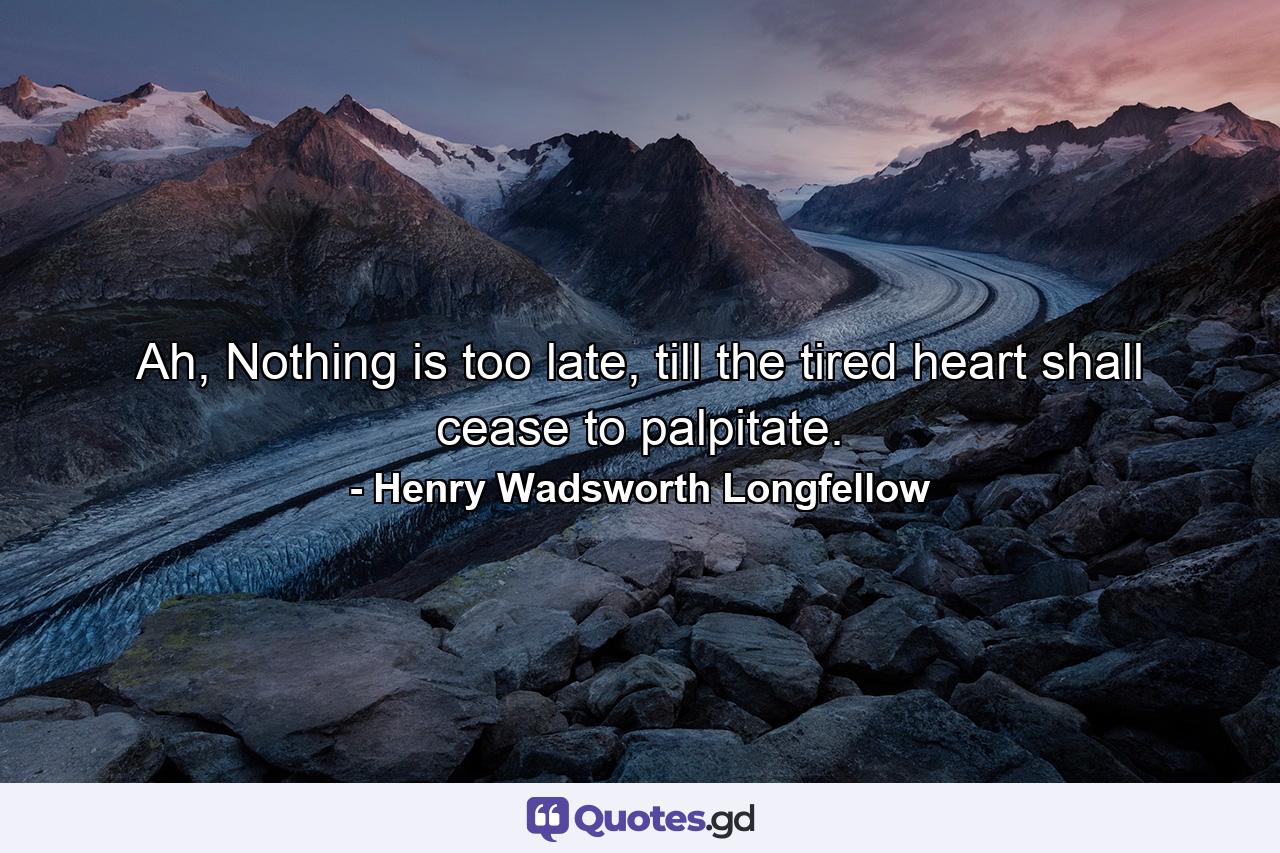 Ah, Nothing is too late, till the tired heart shall cease to palpitate. - Quote by Henry Wadsworth Longfellow