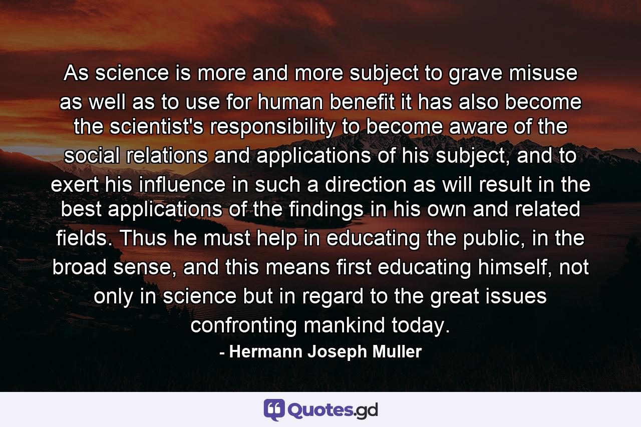 As science is more and more subject to grave misuse as well as to use for human benefit it has also become the scientist's responsibility to become aware of the social relations and applications of his subject, and to exert his influence in such a direction as will result in the best applications of the findings in his own and related fields. Thus he must help in educating the public, in the broad sense, and this means first educating himself, not only in science but in regard to the great issues confronting mankind today. - Quote by Hermann Joseph Muller