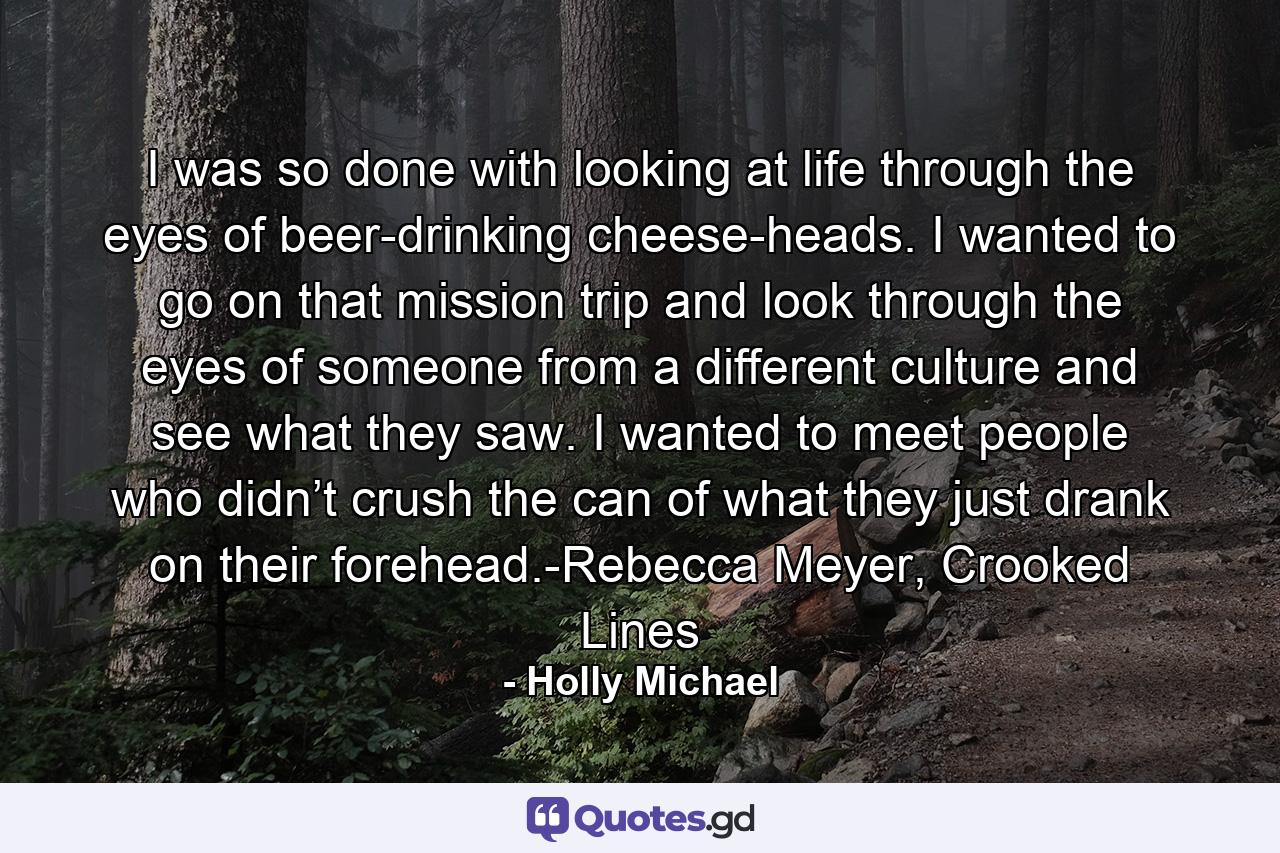 I was so done with looking at life through the eyes of beer-drinking cheese-heads. I wanted to go on that mission trip and look through the eyes of someone from a different culture and see what they saw. I wanted to meet people who didn’t crush the can of what they just drank on their forehead.-Rebecca Meyer, Crooked Lines - Quote by Holly Michael