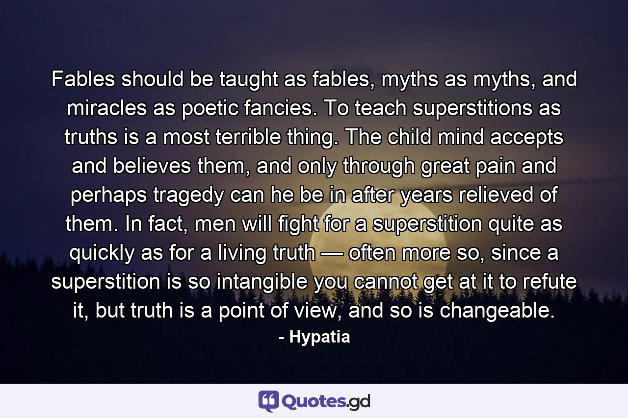 Fables should be taught as fables, myths as myths, and miracles as poetic fancies. To teach superstitions as truths is a most terrible thing. The child mind accepts and believes them, and only through great pain and perhaps tragedy can he be in after years relieved of them. In fact, men will fight for a superstition quite as quickly as for a living truth — often more so, since a superstition is so intangible you cannot get at it to refute it, but truth is a point of view, and so is changeable. - Quote by Hypatia