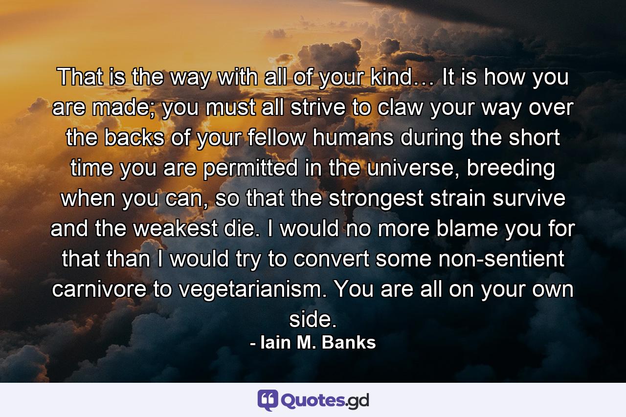 That is the way with all of your kind… It is how you are made; you must all strive to claw your way over the backs of your fellow humans during the short time you are permitted in the universe, breeding when you can, so that the strongest strain survive and the weakest die. I would no more blame you for that than I would try to convert some non-sentient carnivore to vegetarianism. You are all on your own side. - Quote by Iain M. Banks