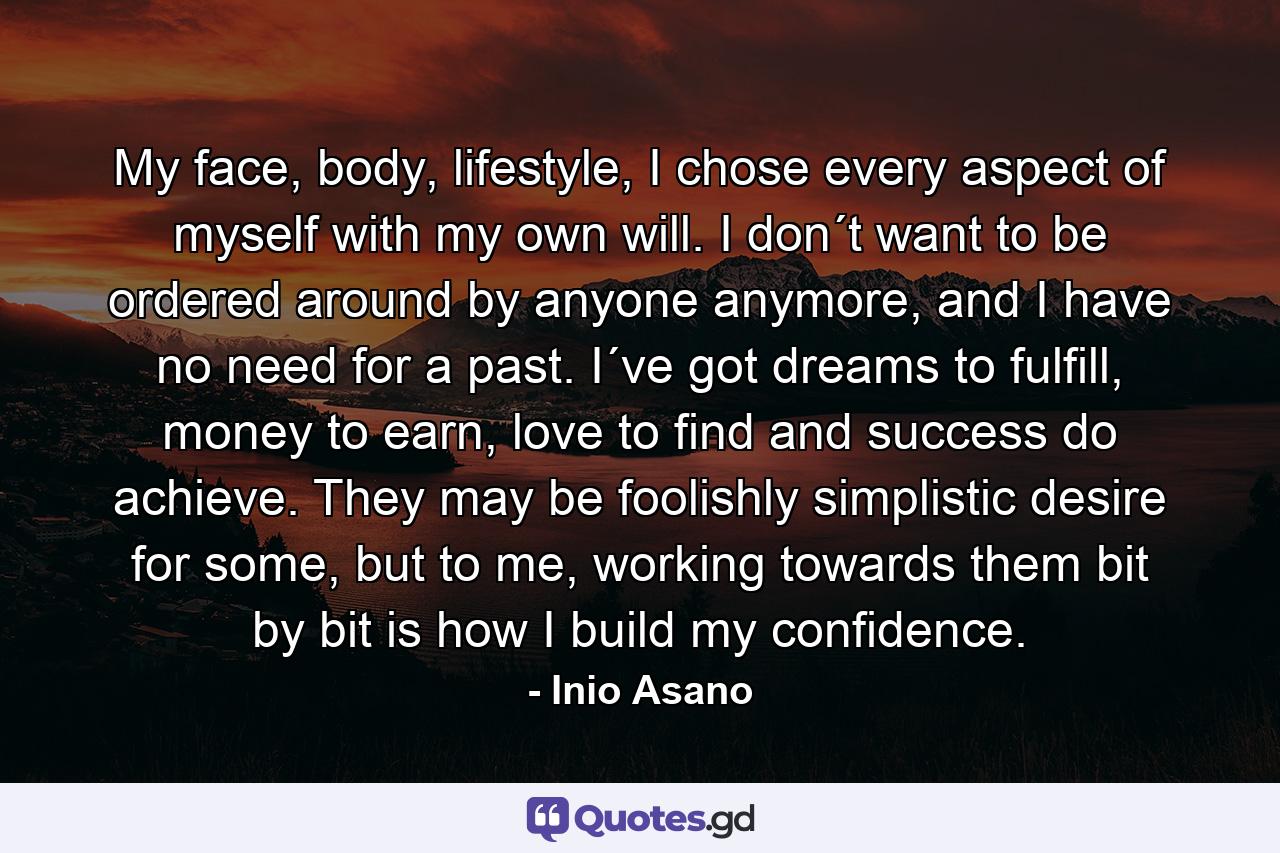 My face, body, lifestyle, I chose every aspect of myself with my own will. I don´t want to be ordered around by anyone anymore, and I have no need for a past. I´ve got dreams to fulfill, money to earn, love to find and success do achieve. They may be foolishly simplistic desire for some, but to me, working towards them bit by bit is how I build my confidence. - Quote by Inio Asano