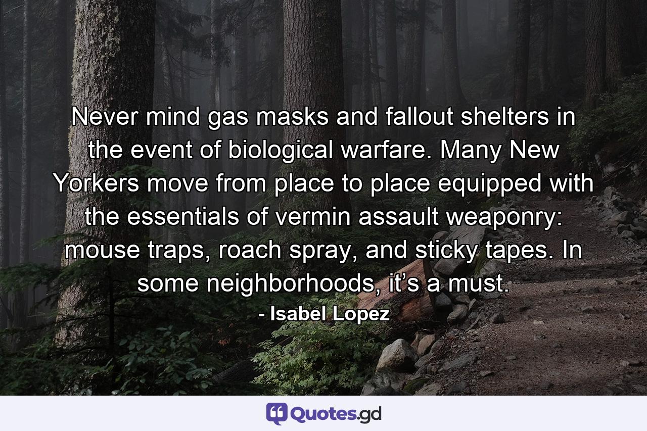 Never mind gas masks and fallout shelters in the event of biological warfare. Many New Yorkers move from place to place equipped with the essentials of vermin assault weaponry: mouse traps, roach spray, and sticky tapes. In some neighborhoods, it’s a must. - Quote by Isabel Lopez