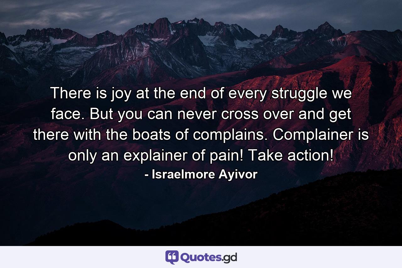 There is joy at the end of every struggle we face. But you can never cross over and get there with the boats of complains. Complainer is only an explainer of pain! Take action! - Quote by Israelmore Ayivor