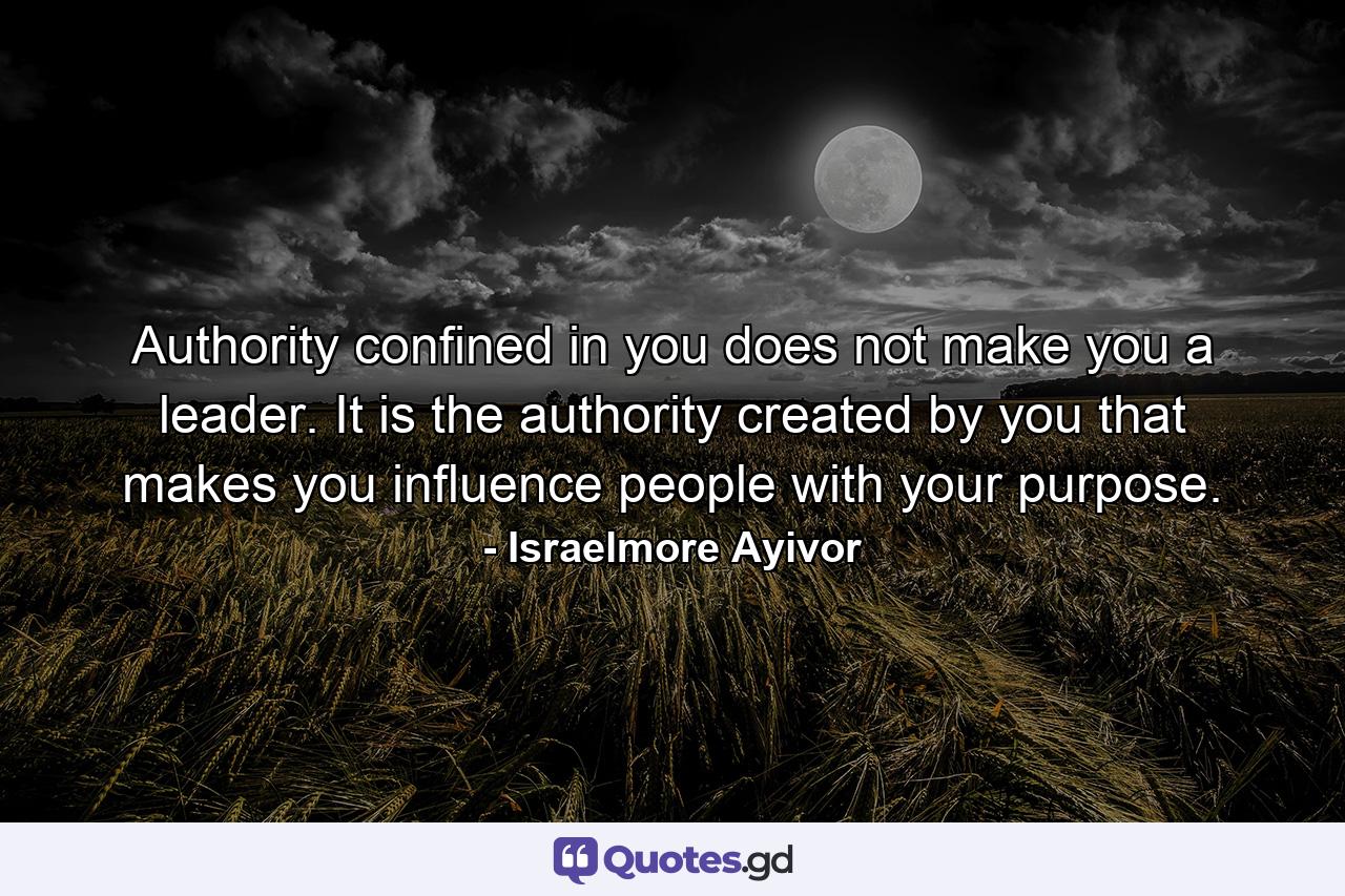 Authority confined in you does not make you a leader. It is the authority created by you that makes you influence people with your purpose. - Quote by Israelmore Ayivor