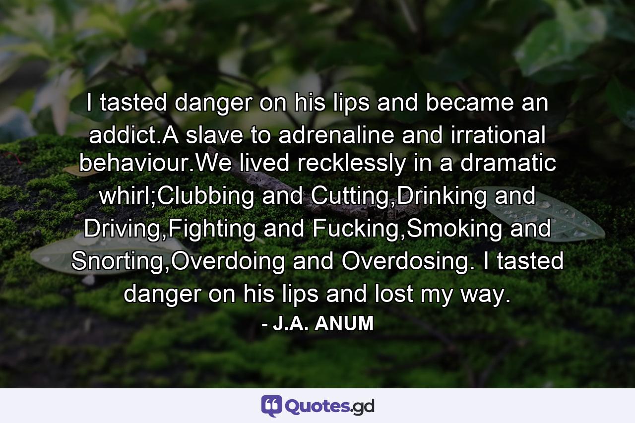 I tasted danger on his lips and became an addict.A slave to adrenaline and irrational behaviour.We lived recklessly in a dramatic whirl;Clubbing and Cutting,Drinking and Driving,Fighting and Fucking,Smoking and Snorting,Overdoing and Overdosing. I tasted danger on his lips and lost my way. - Quote by J.A. ANUM