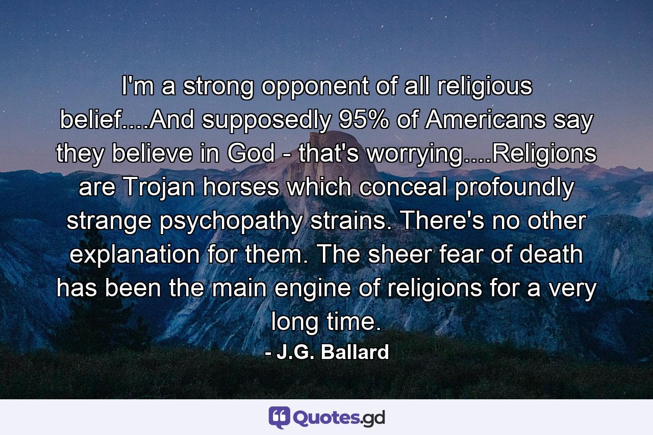 I'm a strong opponent of all religious belief....And supposedly 95% of Americans say they believe in God - that's worrying....Religions are Trojan horses which conceal profoundly strange psychopathy strains. There's no other explanation for them. The sheer fear of death has been the main engine of religions for a very long time. - Quote by J.G. Ballard