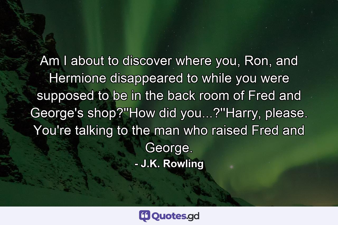 Am I about to discover where you, Ron, and Hermione disappeared to while you were supposed to be in the back room of Fred and George's shop?''How did you...?''Harry, please. You're talking to the man who raised Fred and George. - Quote by J.K. Rowling