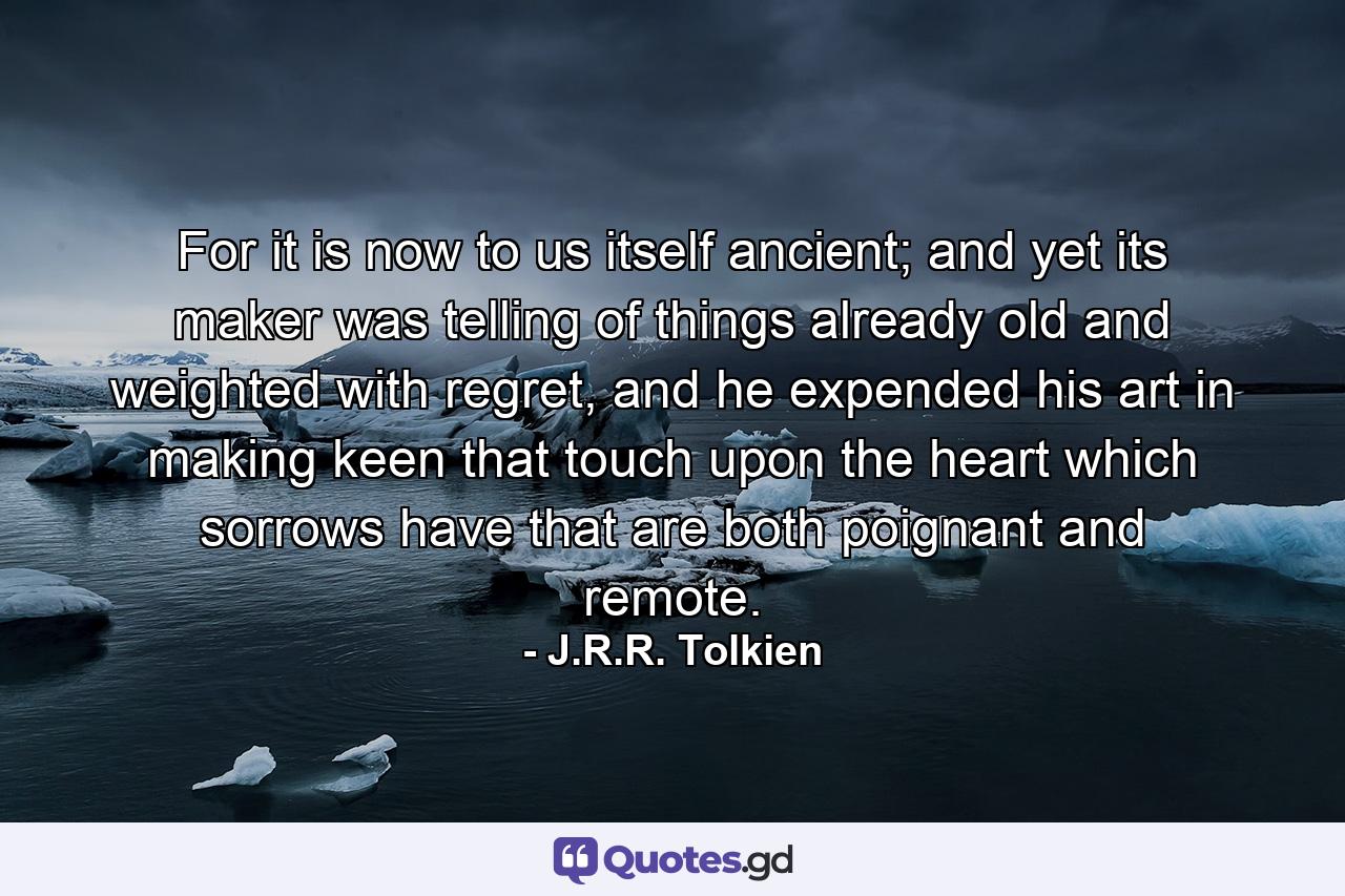 For it is now to us itself ancient; and yet its maker was telling of things already old and weighted with regret, and he expended his art in making keen that touch upon the heart which sorrows have that are both poignant and remote. - Quote by J.R.R. Tolkien