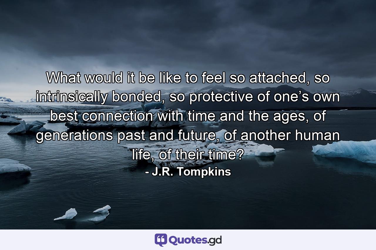 What would it be like to feel so attached, so intrinsically bonded, so protective of one’s own best connection with time and the ages, of generations past and future, of another human life, of their time? - Quote by J.R. Tompkins