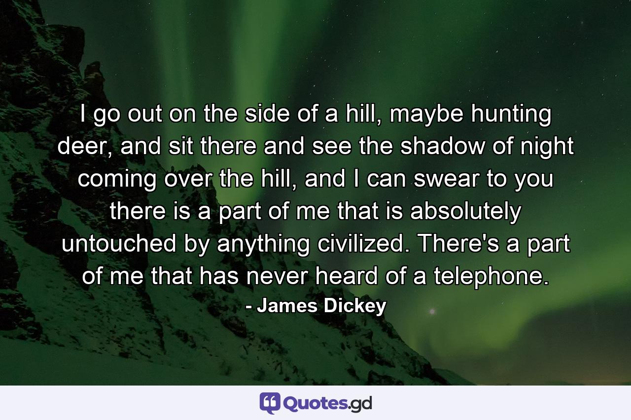 I go out on the side of a hill, maybe hunting deer, and sit there and see the shadow of night coming over the hill, and I can swear to you there is a part of me that is absolutely untouched by anything civilized. There's a part of me that has never heard of a telephone. - Quote by James Dickey