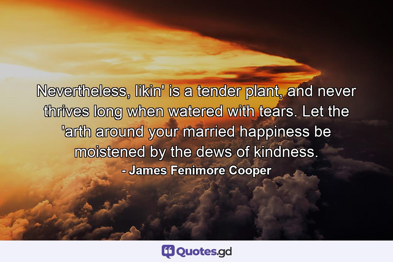 Nevertheless, likin' is a tender plant, and never thrives long when watered with tears. Let the 'arth around your married happiness be moistened by the dews of kindness. - Quote by James Fenimore Cooper