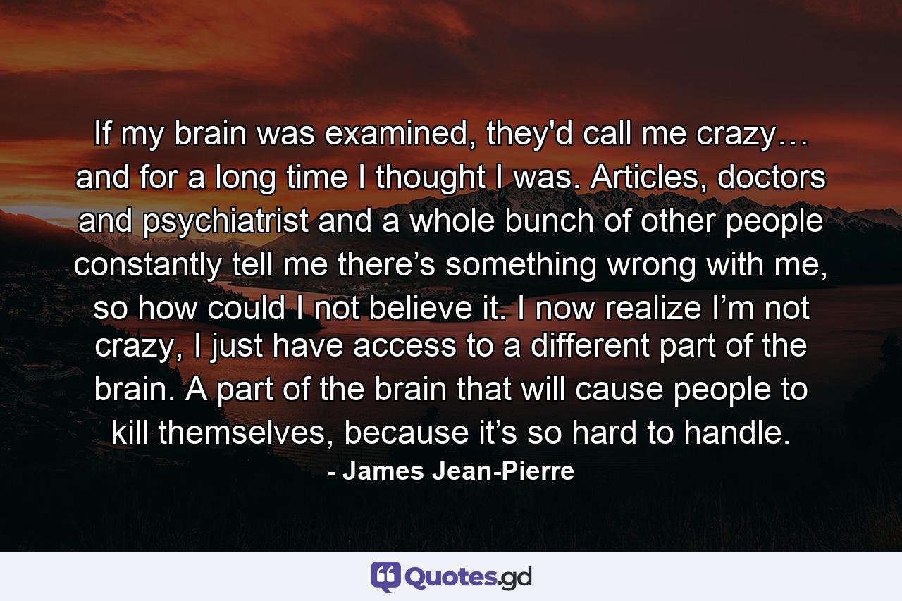 If my brain was examined, they'd call me crazy… and for a long time I thought I was. Articles, doctors and psychiatrist and a whole bunch of other people constantly tell me there’s something wrong with me, so how could I not believe it. I now realize I’m not crazy, I just have access to a different part of the brain. A part of the brain that will cause people to kill themselves, because it’s so hard to handle. - Quote by James Jean-Pierre