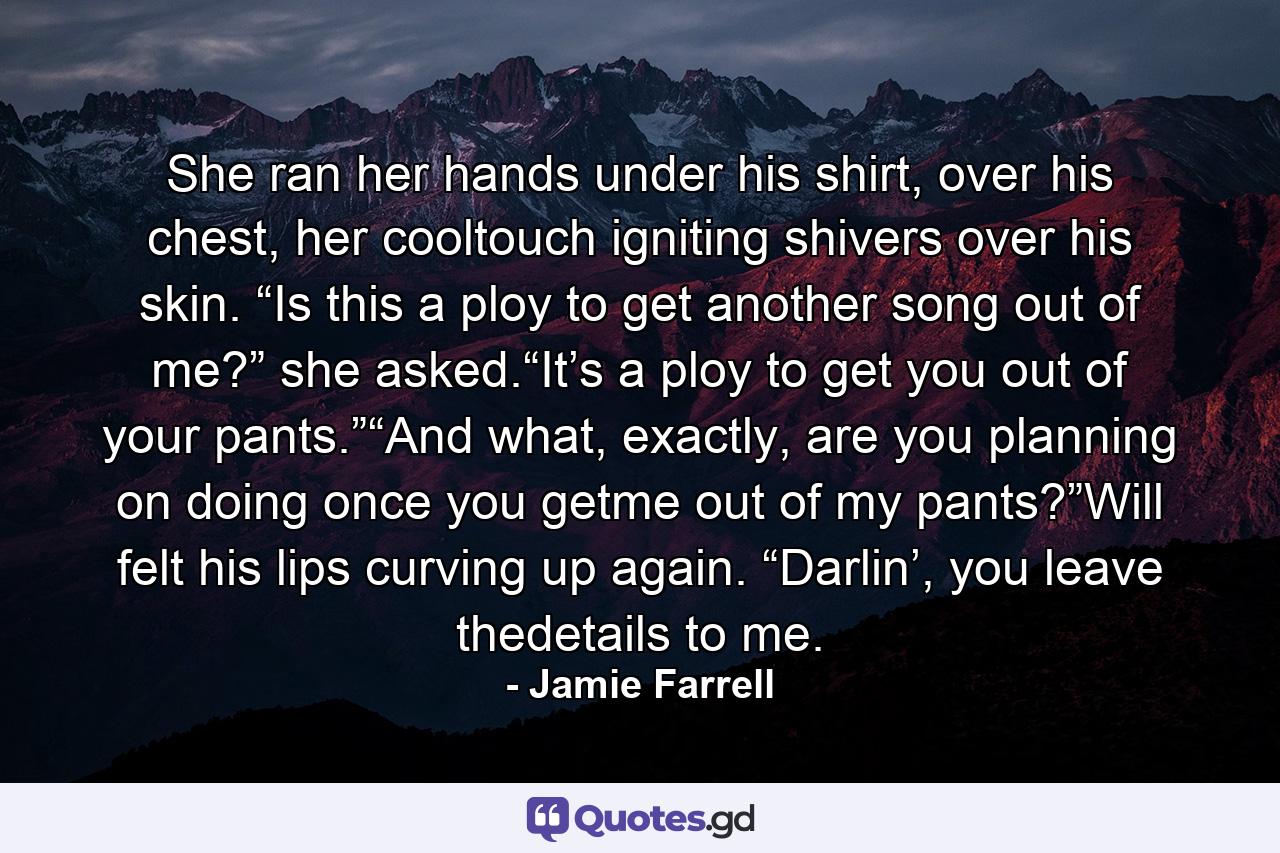 She ran her hands under his shirt, over his chest, her cooltouch igniting shivers over his skin. “Is this a ploy to get another song out of me?” she asked.“It’s a ploy to get you out of your pants.”“And what, exactly, are you planning on doing once you getme out of my pants?”Will felt his lips curving up again. “Darlin’, you leave thedetails to me. - Quote by Jamie Farrell