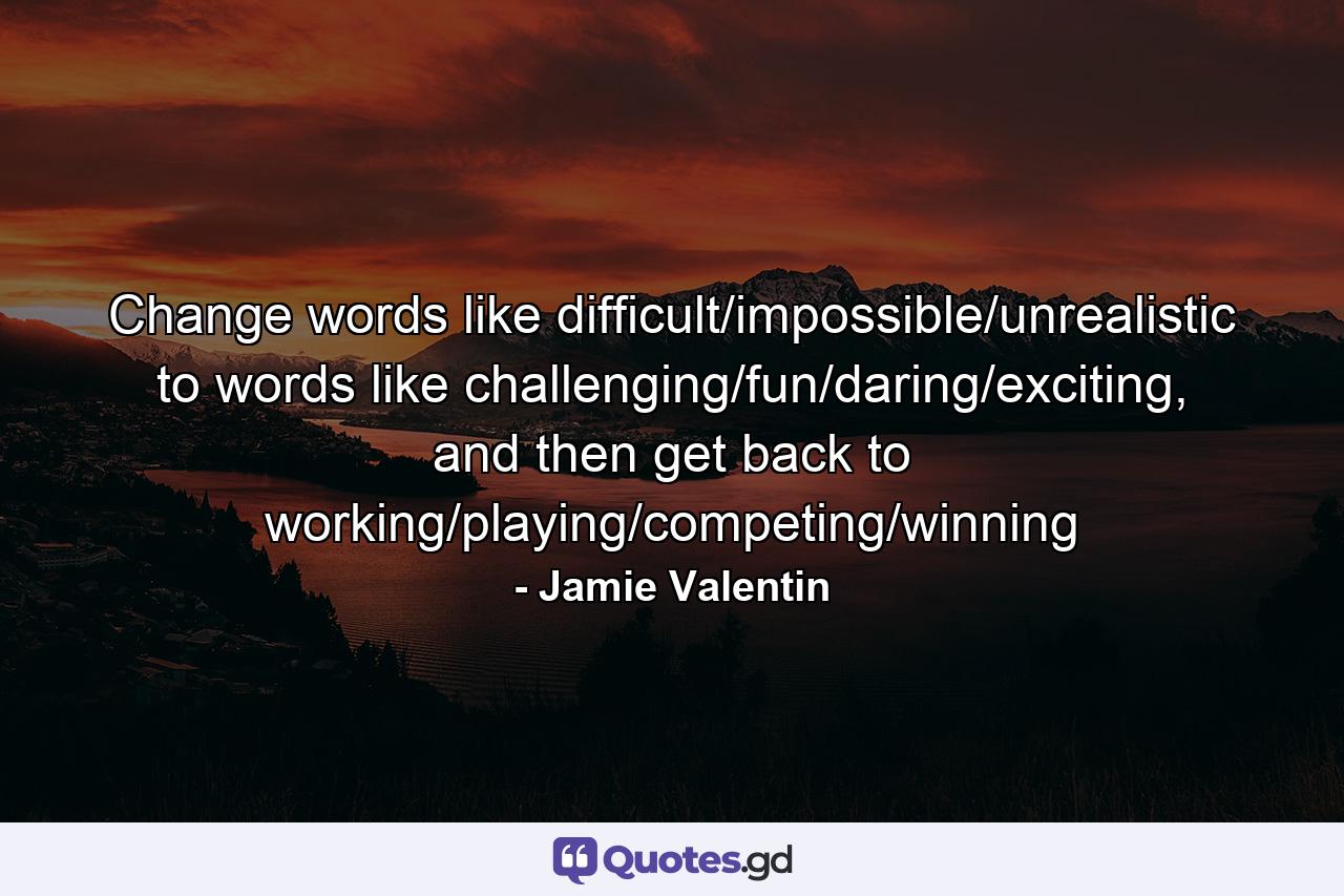 Change words like difficult/impossible/unrealistic to words like challenging/fun/daring/exciting, and then get back to working/playing/competing/winning - Quote by Jamie Valentin