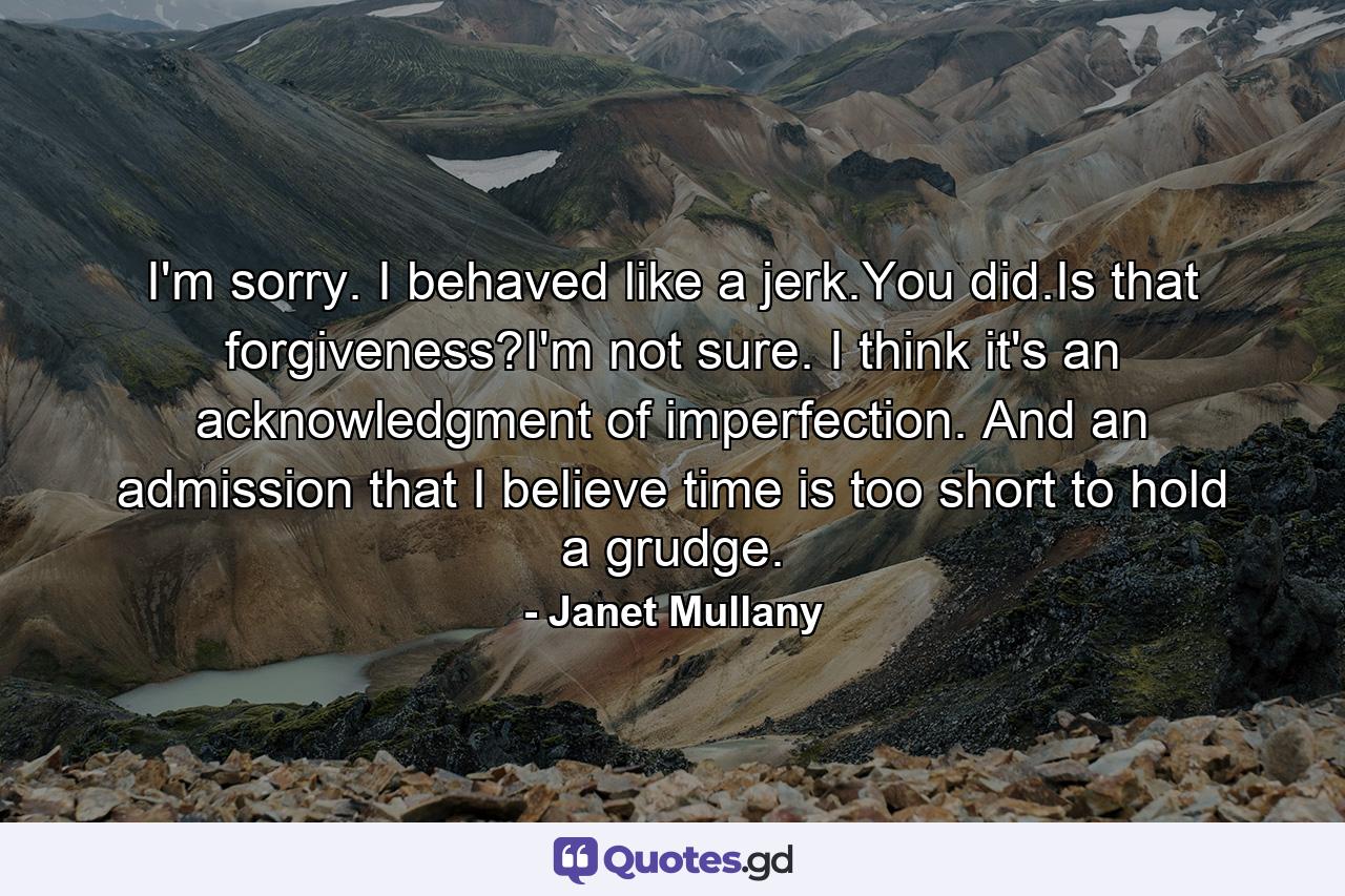 I'm sorry. I behaved like a jerk.You did.Is that forgiveness?I'm not sure. I think it's an acknowledgment of imperfection. And an admission that I believe time is too short to hold a grudge. - Quote by Janet Mullany