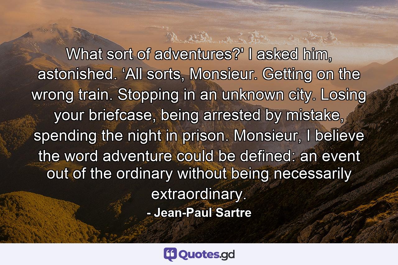 What sort of adventures?' I asked him, astonished. ‘All sorts, Monsieur. Getting on the wrong train. Stopping in an unknown city. Losing your briefcase, being arrested by mistake, spending the night in prison. Monsieur, I believe the word adventure could be defined: an event out of the ordinary without being necessarily extraordinary. - Quote by Jean-Paul Sartre