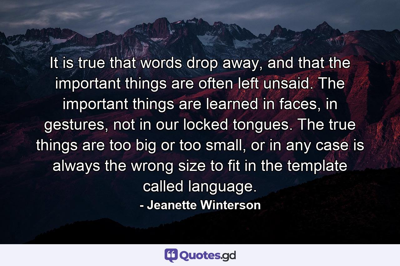 It is true that words drop away, and that the important things are often left unsaid. The important things are learned in faces, in gestures, not in our locked tongues. The true things are too big or too small, or in any case is always the wrong size to fit in the template called language. - Quote by Jeanette Winterson