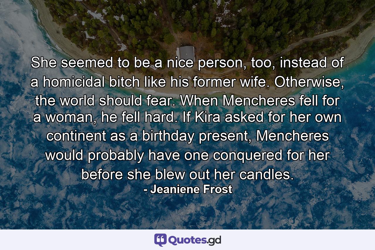 She seemed to be a nice person, too, instead of a homicidal bitch like his former wife. Otherwise, the world should fear. When Mencheres fell for a woman, he fell hard. If Kira asked for her own continent as a birthday present, Mencheres would probably have one conquered for her before she blew out her candles. - Quote by Jeaniene Frost