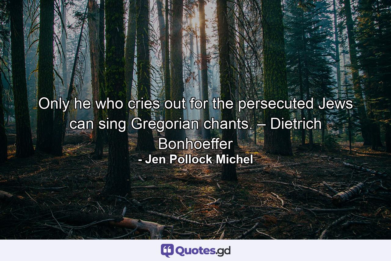 Only he who cries out for the persecuted Jews can sing Gregorian chants. – Dietrich Bonhoeffer - Quote by Jen Pollock Michel