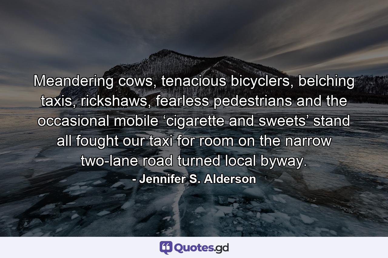 Meandering cows, tenacious bicyclers, belching taxis, rickshaws, fearless pedestrians and the occasional mobile ‘cigarette and sweets’ stand all fought our taxi for room on the narrow two-lane road turned local byway. - Quote by Jennifer S. Alderson