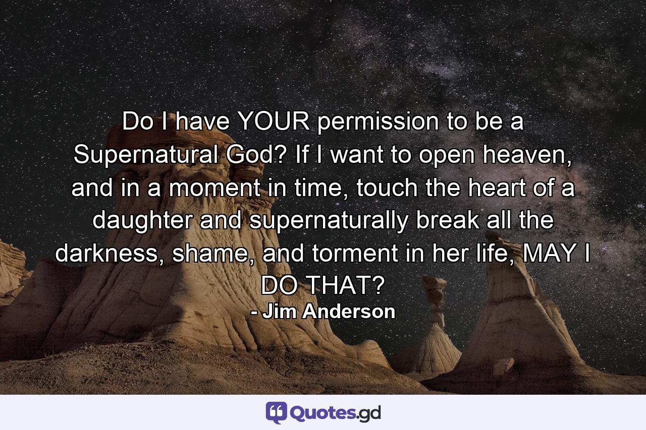 Do I have YOUR permission to be a Supernatural God? If I want to open heaven, and in a moment in time, touch the heart of a daughter and supernaturally break all the darkness, shame, and torment in her life, MAY I DO THAT? - Quote by Jim Anderson