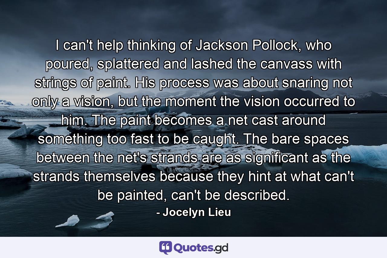 I can't help thinking of Jackson Pollock, who poured, splattered and lashed the canvass with strings of paint. His process was about snaring not only a vision, but the moment the vision occurred to him. The paint becomes a net cast around something too fast to be caught. The bare spaces between the net's strands are as significant as the strands themselves because they hint at what can't be painted, can't be described. - Quote by Jocelyn Lieu