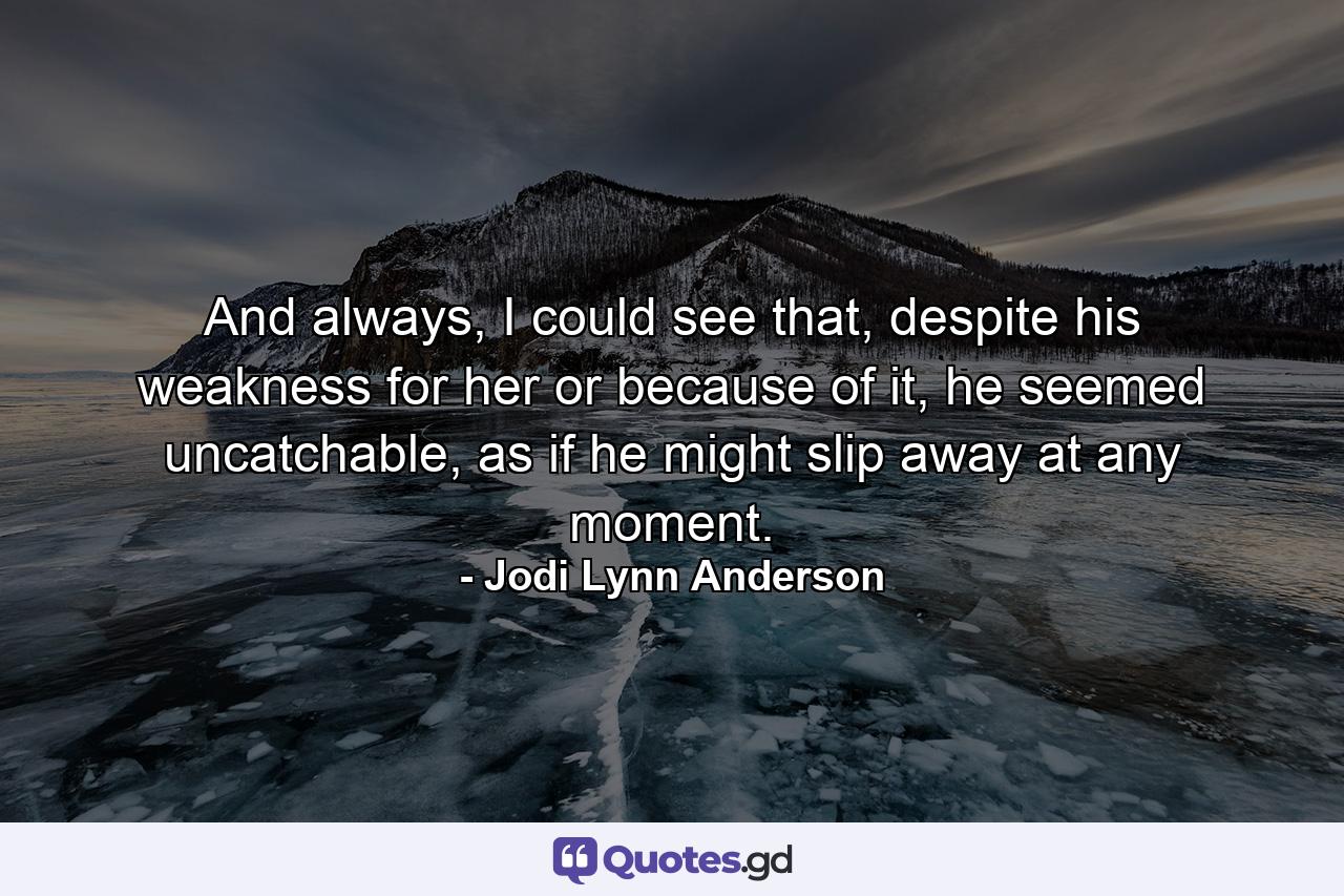 And always, I could see that, despite his weakness for her or because of it, he seemed uncatchable, as if he might slip away at any moment. - Quote by Jodi Lynn Anderson