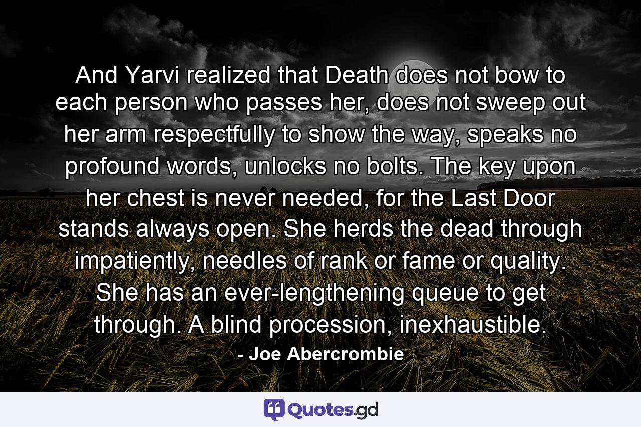 And Yarvi realized that Death does not bow to each person who passes her, does not sweep out her arm respectfully to show the way, speaks no profound words, unlocks no bolts. The key upon her chest is never needed, for the Last Door stands always open. She herds the dead through impatiently, needles of rank or fame or quality. She has an ever-lengthening queue to get through. A blind procession, inexhaustible. - Quote by Joe Abercrombie