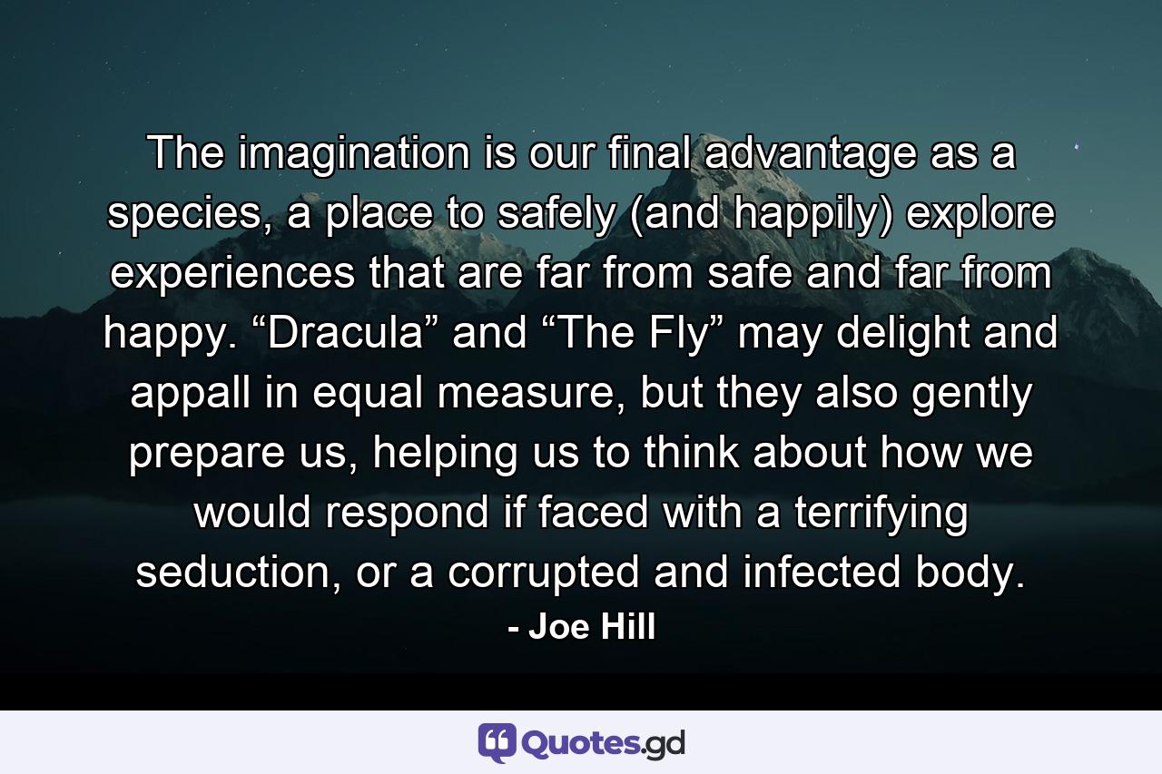 The imagination is our final advantage as a species, a place to safely (and happily) explore experiences that are far from safe and far from happy. “Dracula” and “The Fly” may delight and appall in equal measure, but they also gently prepare us, helping us to think about how we would respond if faced with a terrifying seduction, or a corrupted and infected body. - Quote by Joe Hill