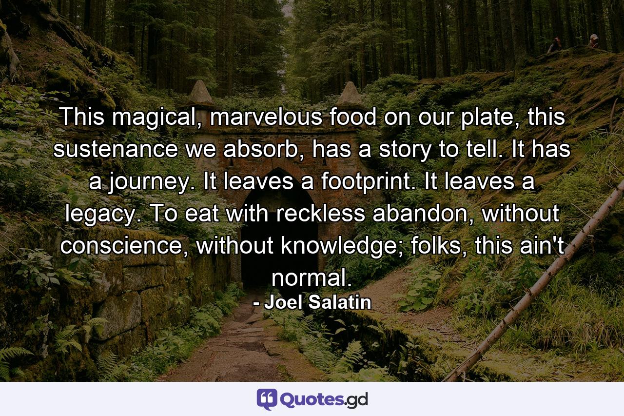 This magical, marvelous food on our plate, this sustenance we absorb, has a story to tell. It has a journey. It leaves a footprint. It leaves a legacy. To eat with reckless abandon, without conscience, without knowledge; folks, this ain't normal. - Quote by Joel Salatin