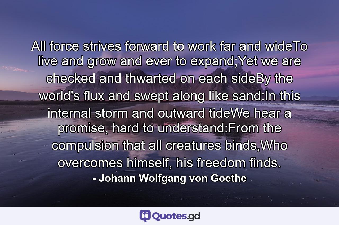 All force strives forward to work far and wideTo live and grow and ever to expand;Yet we are checked and thwarted on each sideBy the world's flux and swept along like sand:In this internal storm and outward tideWe hear a promise, hard to understand:From the compulsion that all creatures binds,Who overcomes himself, his freedom finds. - Quote by Johann Wolfgang von Goethe