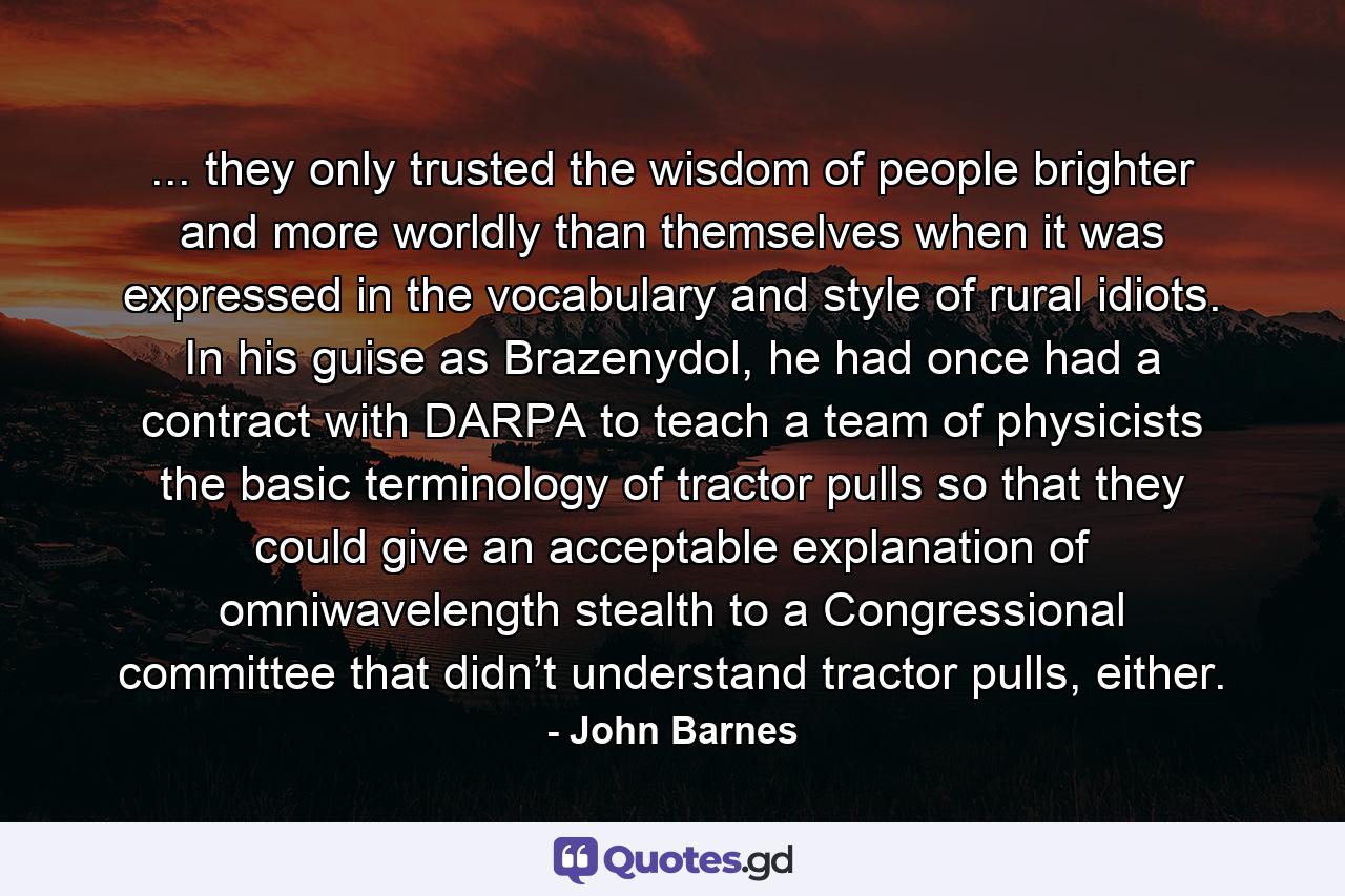 ... they only trusted the wisdom of people brighter and more worldly than themselves when it was expressed in the vocabulary and style of rural idiots. In his guise as Brazenydol, he had once had a contract with DARPA to teach a team of physicists the basic terminology of tractor pulls so that they could give an acceptable explanation of omniwavelength stealth to a Congressional committee that didn’t understand tractor pulls, either. - Quote by John Barnes