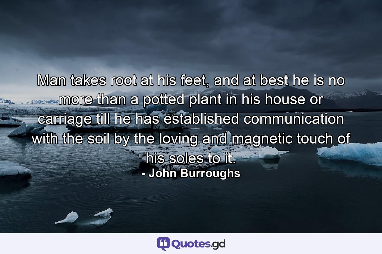 Man takes root at his feet, and at best he is no more than a potted plant in his house or carriage till he has established communication with the soil by the loving and magnetic touch of his soles to it. - Quote by John Burroughs