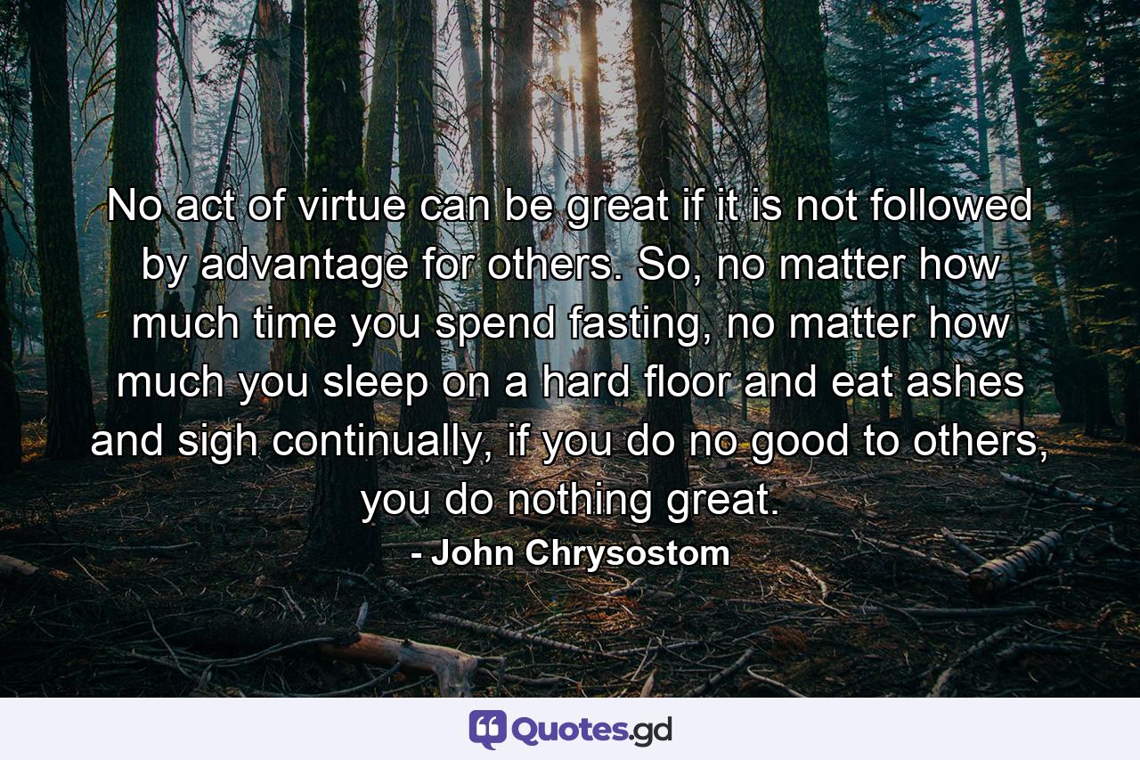 No act of virtue can be great if it is not followed by advantage for others. So, no matter how much time you spend fasting, no matter how much you sleep on a hard floor and eat ashes and sigh continually, if you do no good to others, you do nothing great. - Quote by John Chrysostom