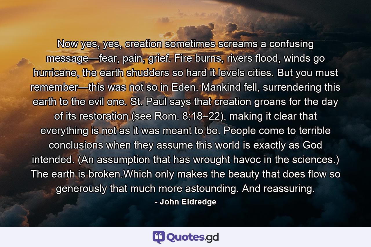 Now yes, yes, creation sometimes screams a confusing message—fear, pain, grief. Fire burns, rivers flood, winds go hurricane, the earth shudders so hard it levels cities. But you must remember—this was not so in Eden. Mankind fell, surrendering this earth to the evil one. St. Paul says that creation groans for the day of its restoration (see Rom. 8:18–22), making it clear that everything is not as it was meant to be. People come to terrible conclusions when they assume this world is exactly as God intended. (An assumption that has wrought havoc in the sciences.) The earth is broken.Which only makes the beauty that does flow so generously that much more astounding. And reassuring. - Quote by John Eldredge