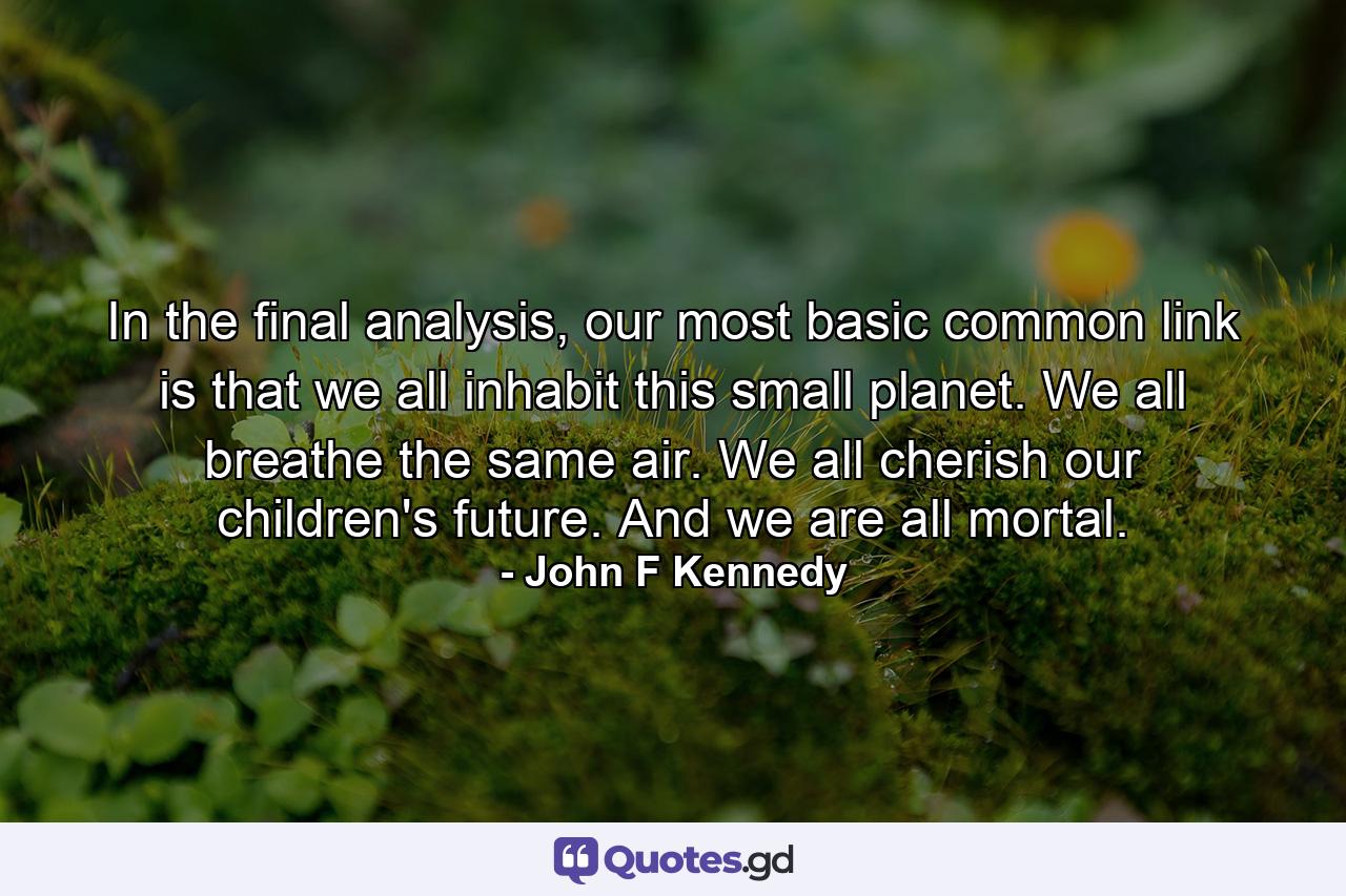 In the final analysis, our most basic common link is that we all inhabit this small planet. We all breathe the same air. We all cherish our children's future. And we are all mortal. - Quote by John F Kennedy