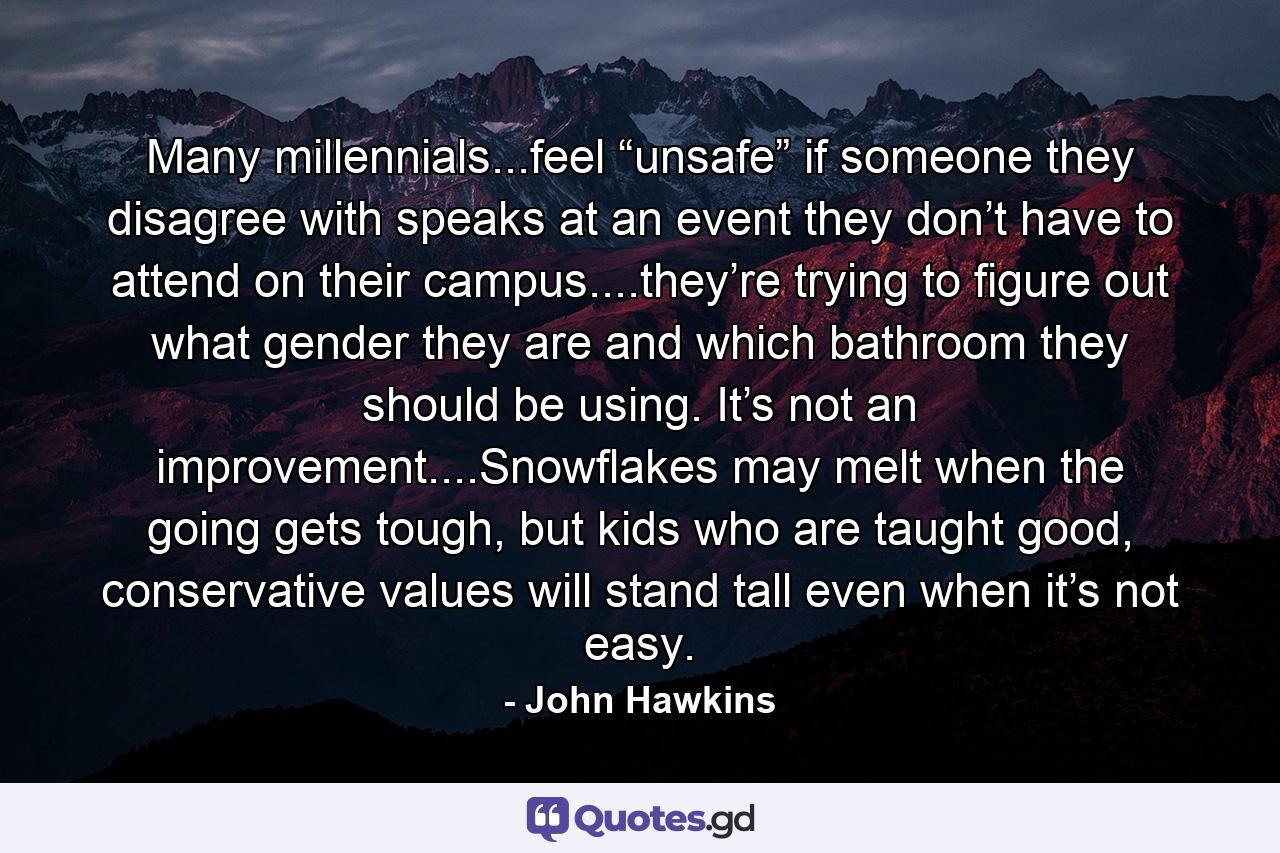 Many millennials...feel “unsafe” if someone they disagree with speaks at an event they don’t have to attend on their campus....they’re trying to figure out what gender they are and which bathroom they should be using. It’s not an improvement....Snowflakes may melt when the going gets tough, but kids who are taught good, conservative values will stand tall even when it’s not easy. - Quote by John Hawkins