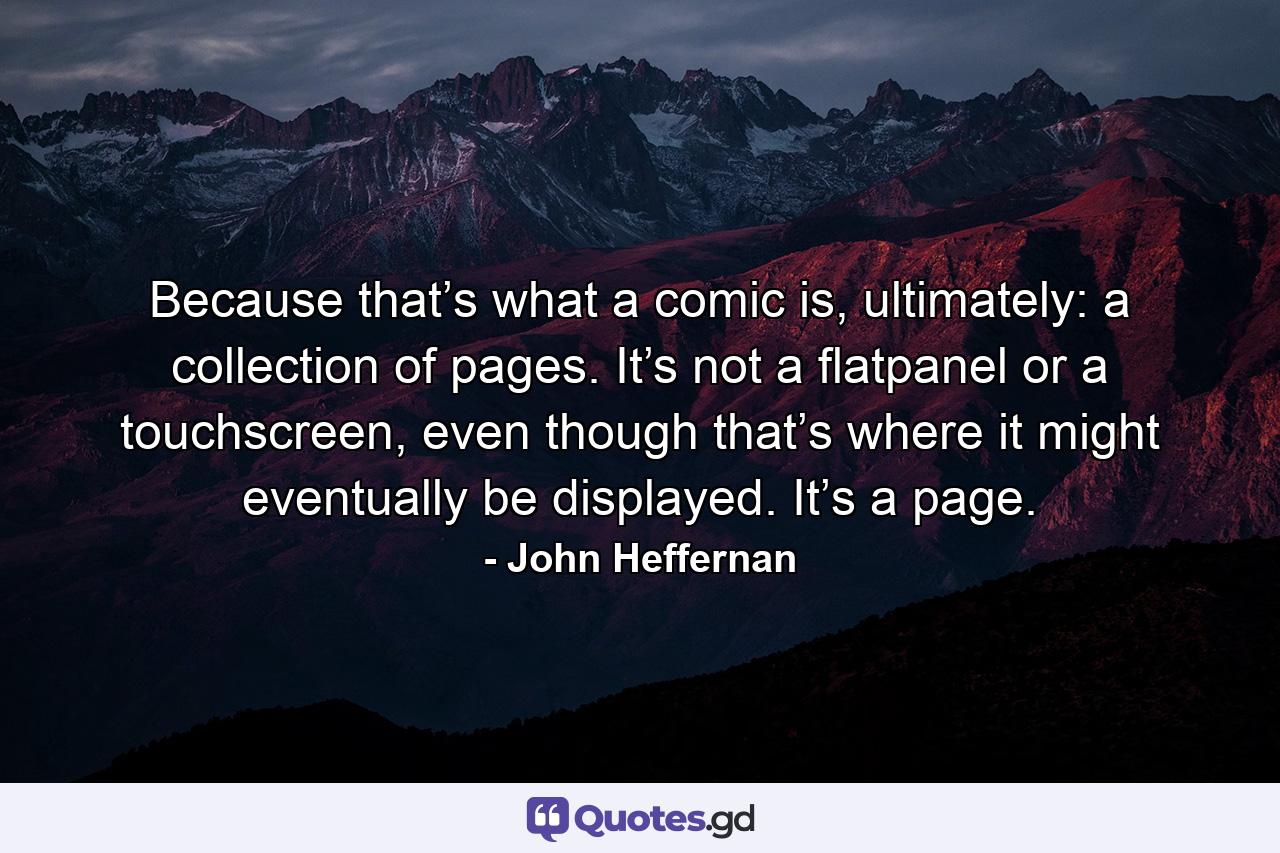 Because that’s what a comic is, ultimately: a collection of pages. It’s not a flatpanel or a touchscreen, even though that’s where it might eventually be displayed. It’s a page. - Quote by John Heffernan