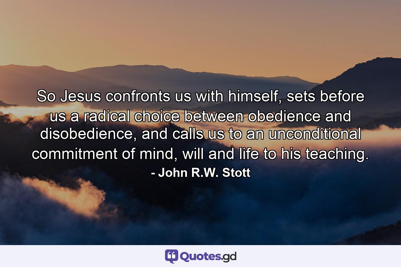 So Jesus confronts us with himself, sets before us a radical choice between obedience and disobedience, and calls us to an unconditional commitment of mind, will and life to his teaching. - Quote by John R.W. Stott