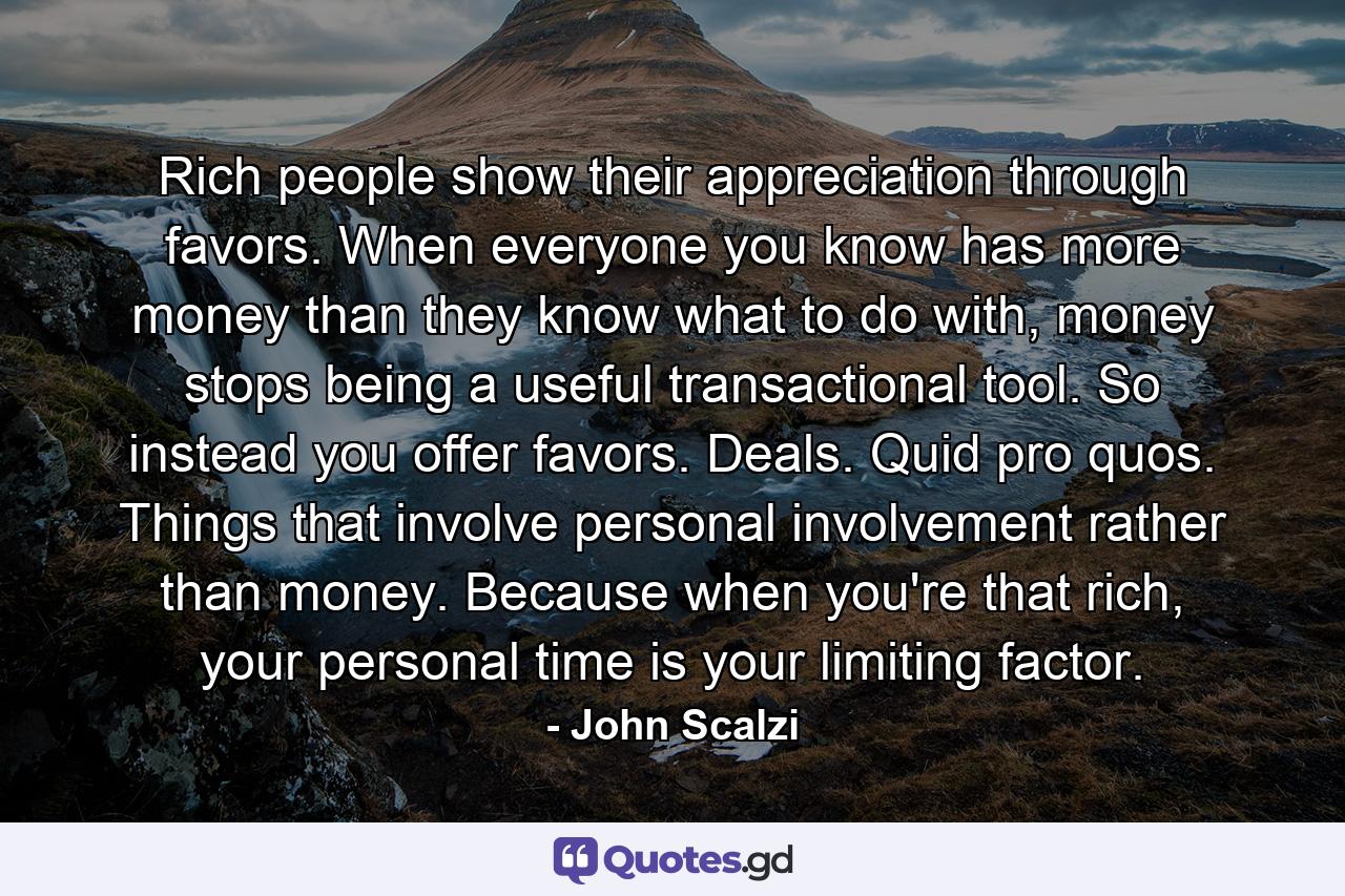 Rich people show their appreciation through favors. When everyone you know has more money than they know what to do with, money stops being a useful transactional tool. So instead you offer favors. Deals. Quid pro quos. Things that involve personal involvement rather than money. Because when you're that rich, your personal time is your limiting factor. - Quote by John Scalzi