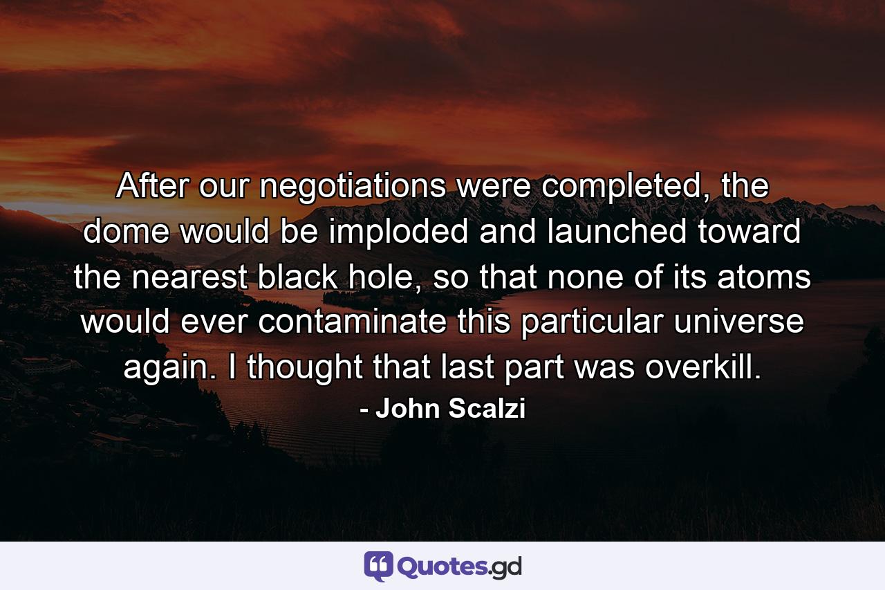 After our negotiations were completed, the dome would be imploded and launched toward the nearest black hole, so that none of its atoms would ever contaminate this particular universe again. I thought that last part was overkill. - Quote by John Scalzi