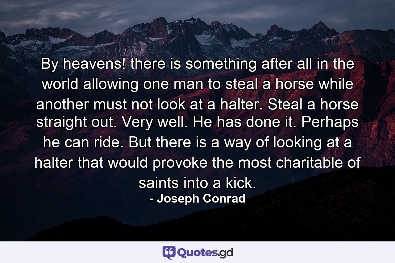 By heavens! there is something after all in the world allowing one man to steal a horse while another must not look at a halter. Steal a horse straight out. Very well. He has done it. Perhaps he can ride. But there is a way of looking at a halter that would provoke the most charitable of saints into a kick. - Quote by Joseph Conrad